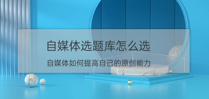 自媒体选题库怎么选 自媒体如何提高自己的原创能力？